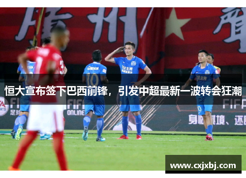恒大宣布签下巴西前锋，引发中超最新一波转会狂潮