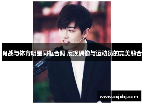 肖战与体育明星同框合照 展现偶像与运动员的完美融合